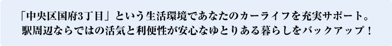 「中央区国府3丁目」という生活環境であなたのカーライフを充実サポート。駅周辺ならではの活気と利便性が安心なゆとりある暮らしをバックアップ！