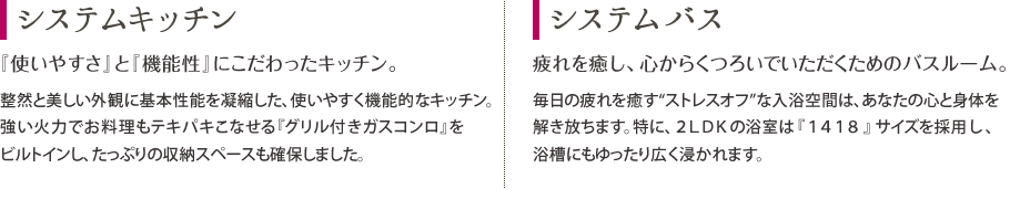 システムキッチン：『使いやすさ』と『機能性』にこだわったキッチン。　システムバス：疲れを癒し、心からくつろいでいただくためのバスルーム。