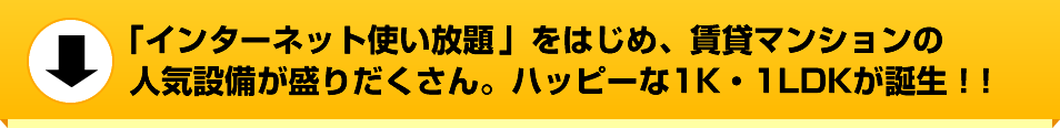 「インターネット使い放題」をはじめ、賃貸マンションの人気設備が盛りだくさん。ハッピーな1K・1LDKが誕生！！