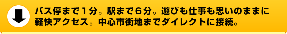 バス停まで１分。駅まで６分。遊びも仕事も思いのままに軽快アクセス。中心市街地までダイレクトに接続。