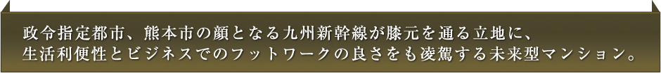 政令指定都市、熊本市の顔となる九州新幹線が膝元を通る立地に、生活利便性とビジネスでのフットワークの良さをも凌駕する未来型マンション。