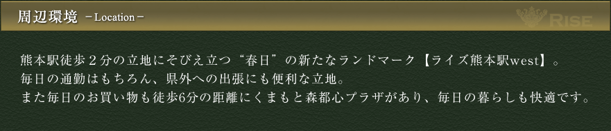 周辺環境　熊本駅徒歩２分の立地にそびえ立つ“春日”の新たなランドマーク【RISE ライズ熊本駅west】。毎日の通勤はもちろん、県外への出張にも便利な立地。また毎日のお買い物も徒歩6分の距離にくまもと森都心プラザがあり、毎日の暮らしも快適です。