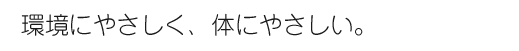 環境にやさしく、体にやさしい。
