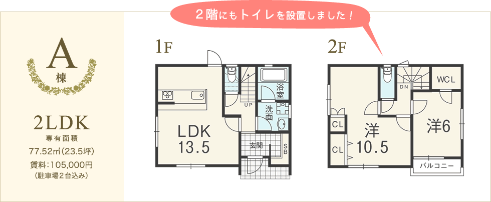 [A棟] 2LDK 専有面積:77.52平米（23.5坪） 賃料:105,000円（駐車場2台込み） 2階にもトイレを設置しました。